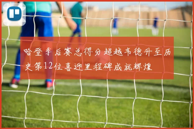 哈登季后赛总得分超越韦德升至历史第12位喜迎里程碑成就辉煌