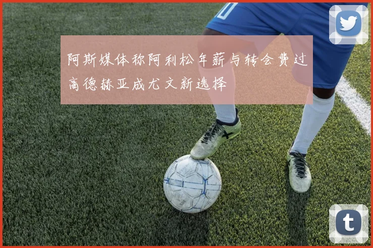 阿斯媒体称阿利松年薪与转会费过高德赫亚成尤文新选择
