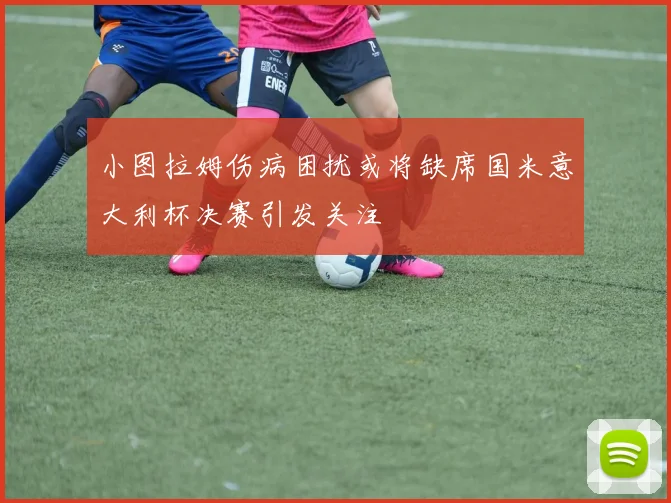 小图拉姆伤病困扰或将缺席国米意大利杯决赛引发关注