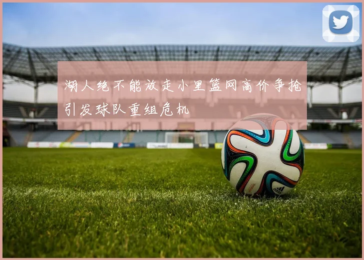 湖人绝不能放走小里篮网高价争抢引发球队重组危机