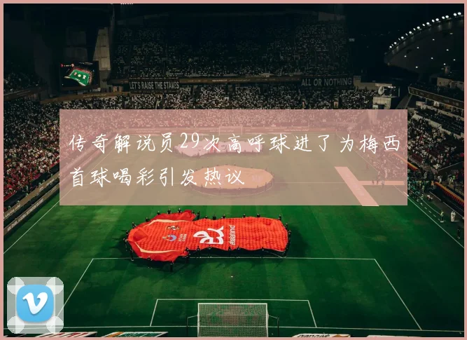 传奇解说员29次高呼球进了为梅西首球喝彩引发热议