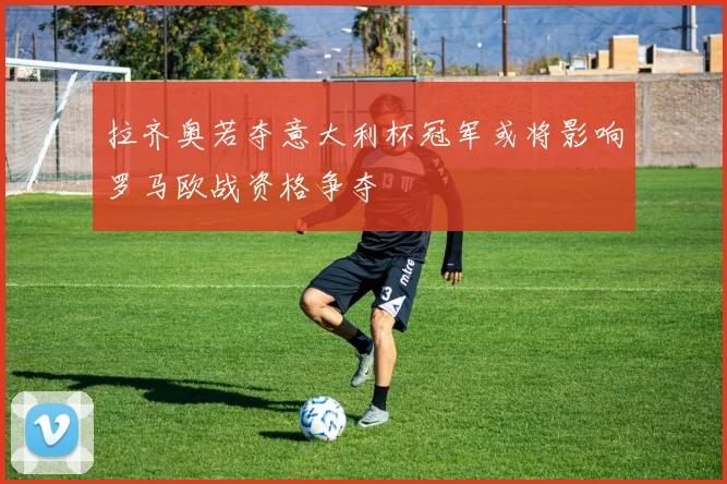 拉齐奥若夺意大利杯冠军或将影响罗马欧战资格争夺