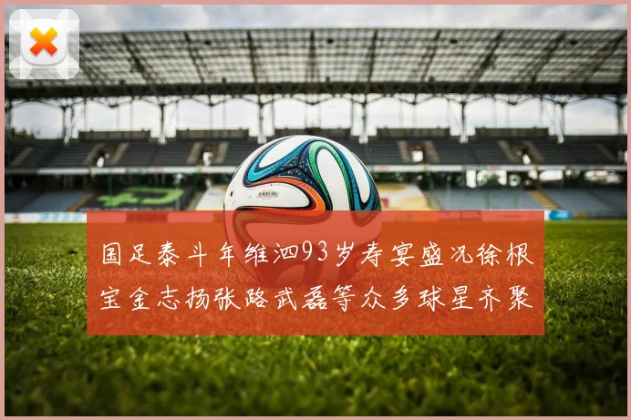 国足泰斗年维泗93岁寿宴盛况徐根宝金志扬张路武磊等众多球星齐聚祝贺