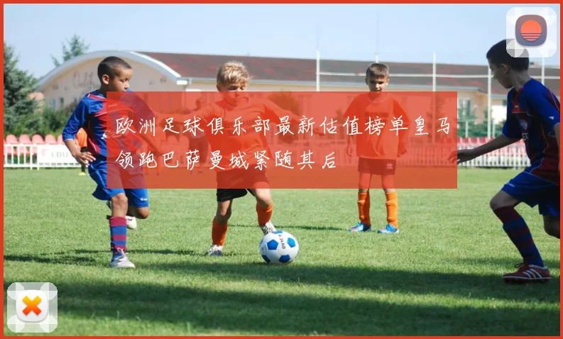 欧洲足球俱乐部最新估值榜单皇马领跑巴萨曼城紧随其后