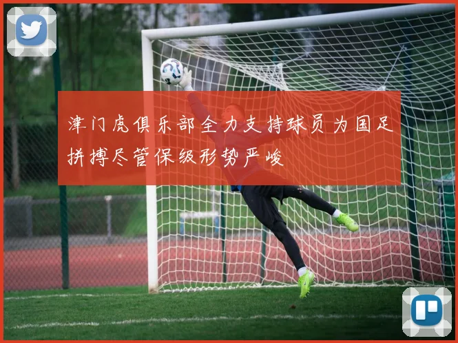 津门虎俱乐部全力支持球员为国足拼搏尽管保级形势严峻