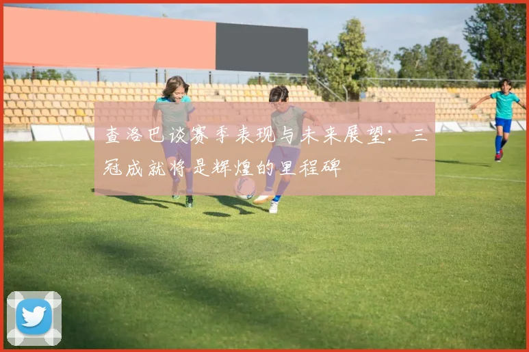 查洛巴谈赛季表现与未来展望：三冠成就将是辉煌的里程碑