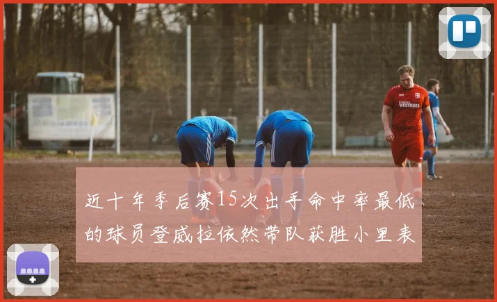 近十年季后赛15次出手命中率最低的球员登威拉依然带队获胜小里表现低迷仅得三分