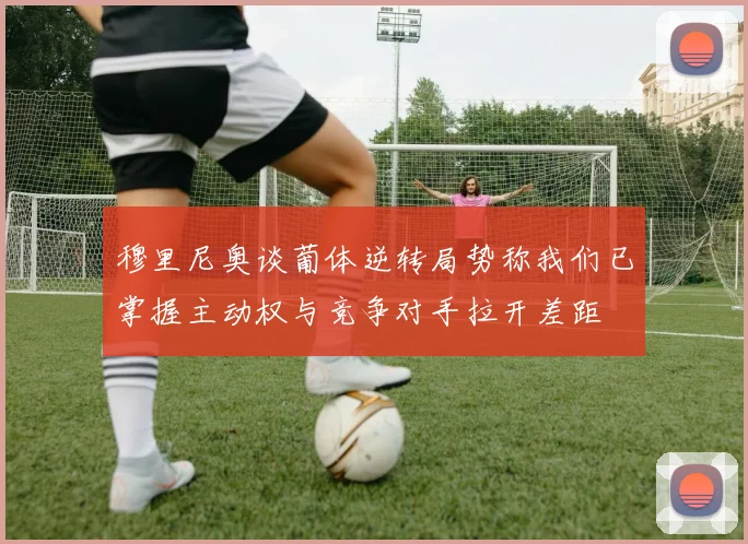 穆里尼奥谈葡体逆转局势称我们已掌握主动权与竞争对手拉开差距