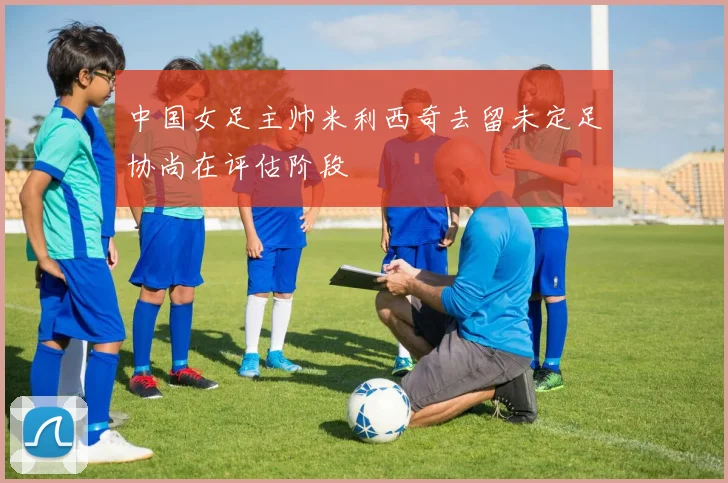 中国女足主帅米利西奇去留未定足协尚在评估阶段