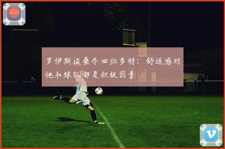 罗伊斯谈桑乔回归多特：舒适感对他和球队都是积极因素