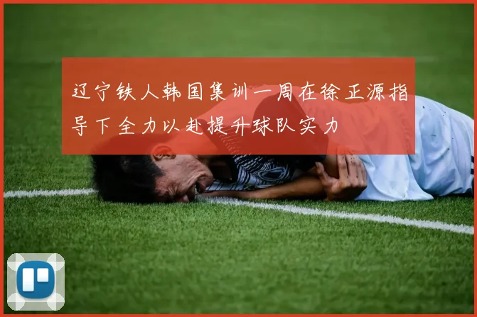 辽宁铁人韩国集训一周在徐正源指导下全力以赴提升球队实力