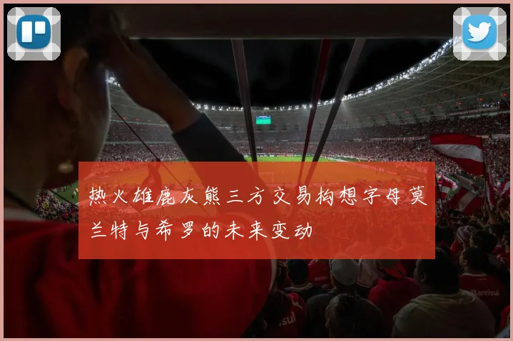 热火雄鹿灰熊三方交易构想字母莫兰特与希罗的未来变动