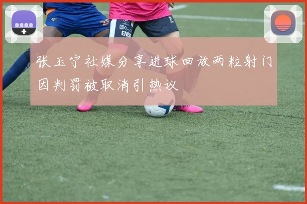 张玉宁社媒分享进球回放两粒射门因判罚被取消引热议